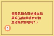 盐酸氨糖会影响抽血结果吗(盐酸氨糖会对抽血结果有影响吗？)