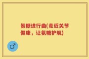 氨糖进行曲(走近关节健康，让氨糖护航)