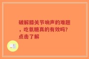 破解膝关节响声的难题，吃氨糖真的有效吗？点击了解