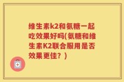 维生素k2和氨糖一起吃效果好吗(氨糖和维生素K2联合服用是否效果更佳？)