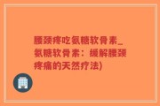 腰颈疼吃氨糖软骨素_氨糖软骨素：缓解腰颈疼痛的天然疗法)