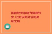 氨糖软骨素助力健康饮食 让关节更灵活的美味之旅