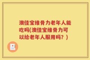澳佳宝维骨力老年人能吃吗(澳佳宝维骨力可以给老年人服用吗？)