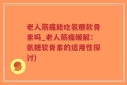 老人筋痛能吃氨糖软骨素吗_老人筋痛缓解：氨糖软骨素的适用性探讨)