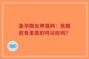 备孕期女神福利：氨糖软骨素真的可以吃吗？