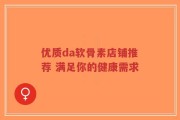 优质da软骨素店铺推荐 满足你的健康需求