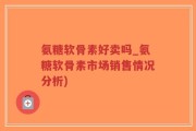 氨糖软骨素好卖吗_氨糖软骨素市场销售情况分析)