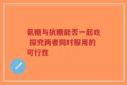 氨糖与抗糖能否一起吃 探究两者同时服用的可行性