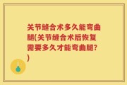 关节缝合术多久能弯曲腿(关节缝合术后恢复需要多久才能弯曲腿？)