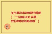 关节黑怎样遮瑕好看呢(“一招解决关节黑！教你如何完美遮瑕”)