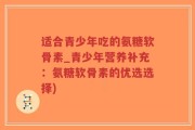 适合青少年吃的氨糖软骨素_青少年营养补充：氨糖软骨素的优选选择)