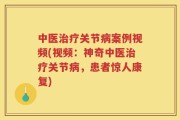 中医治疗关节病案例视频(视频：神奇中医治疗关节病，患者惊人康复)