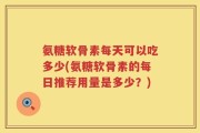 氨糖软骨素每天可以吃多少(氨糖软骨素的每日推荐用量是多少？)