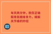 每天两分钟，教你正确服用氨糖维骨力，缓解关节痛的妙招