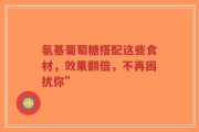 氨基葡萄糖搭配这些食材，效果翻倍，不再困扰你”