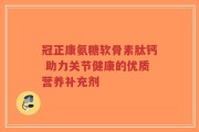 冠正康氨糖软骨素肽钙 助力关节健康的优质营养补充剂