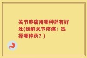 关节疼痛用哪种药有好处(缓解关节疼痛：选择哪种药？)