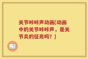 关节咔咔声动画(动画中的关节咔咔声，是关节炎的征兆吗？)