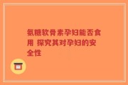 氨糖软骨素孕妇能否食用 探究其对孕妇的安全性