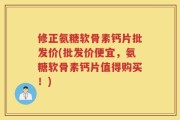修正氨糖软骨素钙片批发价(批发价便宜，氨糖软骨素钙片值得购买！)