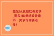 酷发hk氨糖软骨素钙_酷发HK氨糖软骨素钙 - 关节保健新选择)