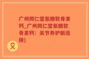 广州同仁堂氨糖软骨素钙_广州同仁堂氨糖软骨素钙：关节养护新选择)