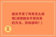 膝关节受了风寒怎么调理(调理膝关节受风寒的方法，你知道吗？)
