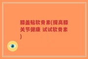 膝盖贴软骨素(提高膝关节健康 试试软骨素)