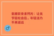 氨糖软骨素钙片：让关节轻松自在，年轻活力不再遥远