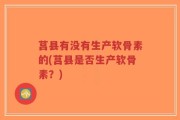 莒县有没有生产软骨素的(莒县是否生产软骨素？)