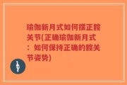 瑜伽新月式如何摆正髋关节(正确瑜伽新月式：如何保持正确的髋关节姿势)