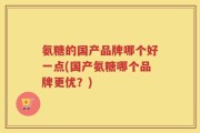 氨糖的国产品牌哪个好一点(国产氨糖哪个品牌更优？)