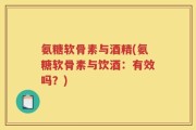 氨糖软骨素与酒精(氨糖软骨素与饮酒：有效吗？)