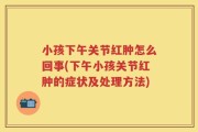 小孩下午关节红肿怎么回事(下午小孩关节红肿的症状及处理方法)