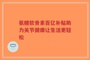 氨糖软骨素百亿补贴助力关节健康让生活更轻松