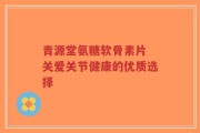 青源堂氨糖软骨素片 关爱关节健康的优质选择