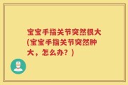 宝宝手指关节突然很大(宝宝手指关节突然肿大，怎么办？)
