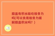 膝盖有积水能吃维骨力吗(可以食用维骨力缓解膝盖积水吗？)