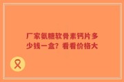 厂家氨糖软骨素钙片多少钱一盒？看看价格大