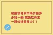 硫酸软骨素市场价格多少钱一瓶(硫酸软骨素一瓶价格是多少？)