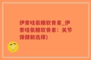 伊索哇氨糖软骨素_伊索哇氨糖软骨素：关节保健新选择)
