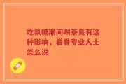 吃氨糖期间喝茶竟有这种影响，看看专业人士怎么说