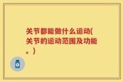 关节都能做什么运动(关节的运动范围及功能。)