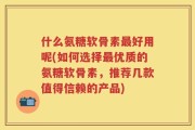 什么氨糖软骨素最好用呢(如何选择最优质的氨糖软骨素，推荐几款值得信赖的产品)