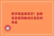 跑步膝盖痛难忍？盐酸氨基葡萄糖或许是你的救星