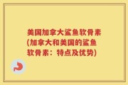 美国加拿大鲨鱼软骨素(加拿大和美国的鲨鱼软骨素：特点及优势)