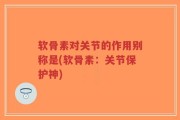 软骨素对关节的作用别称是(软骨素：关节保护神)