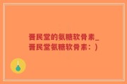 晋民堂的氨糖软骨素_晋民堂氨糖软骨素：)