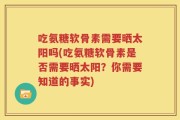吃氨糖软骨素需要晒太阳吗(吃氨糖软骨素是否需要晒太阳？你需要知道的事实)