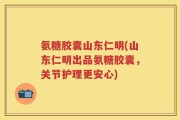 氨糖胶囊山东仁明(山东仁明出品氨糖胶囊，关节护理更安心)